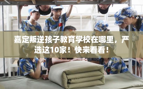 嘉定叛逆孩子教育学校在哪里，严选这10家！快来看看！