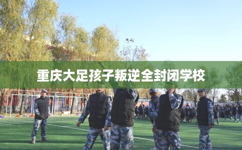 重庆大足孩子叛逆全封闭学校