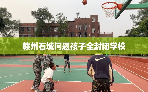 赣州石城问题孩子全封闭学校