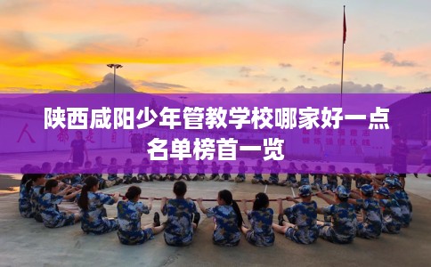 陕西咸阳少年管教学校哪家好一点名单榜首一览