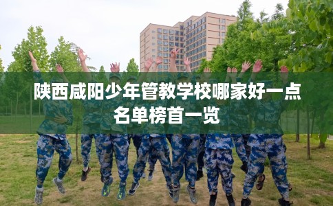 陕西咸阳少年管教学校哪家好一点名单榜首一览