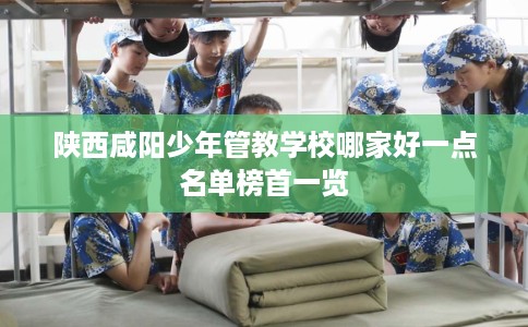 陕西咸阳少年管教学校哪家好一点名单榜首一览