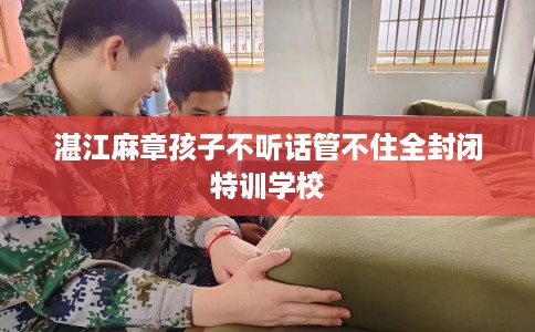 湛江麻章孩子不听话管不住全封闭特训学校