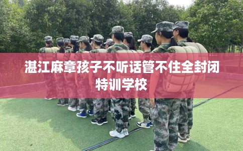 湛江麻章孩子不听话管不住全封闭特训学校
