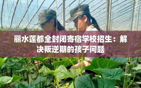 丽水莲都全封闭寄宿学校招生：解决叛逆期的孩子问题