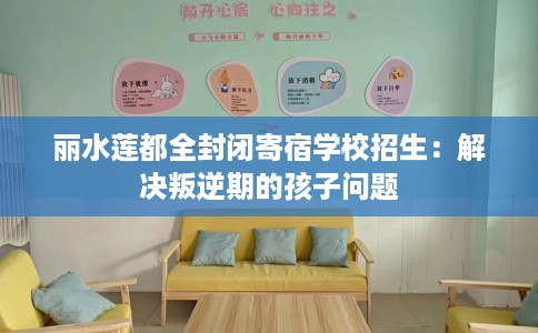 丽水莲都全封闭寄宿学校招生：解决叛逆期的孩子问题