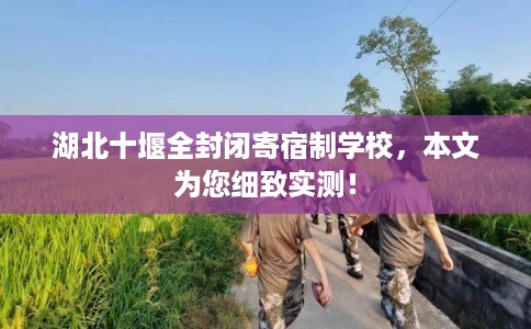 湖北十堰全封闭寄宿制学校，本文为您细致实测！