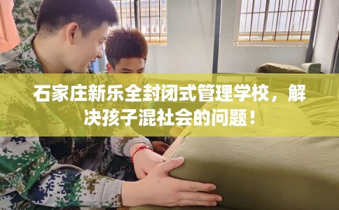 石家庄新乐全封闭式管理学校，解决孩子混社会的问题！