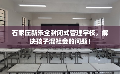 石家庄新乐全封闭式管理学校，解决孩子混社会的问题！