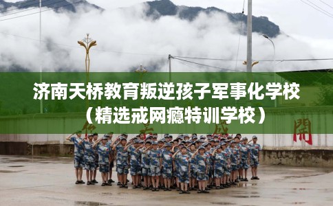 济南天桥教育叛逆孩子军事化学校（精选戒网瘾特训学校）