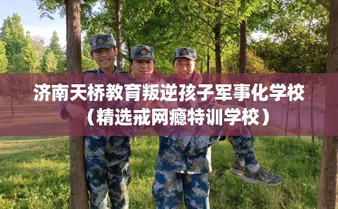 济南天桥教育叛逆孩子军事化学校（精选戒网瘾特训学校）