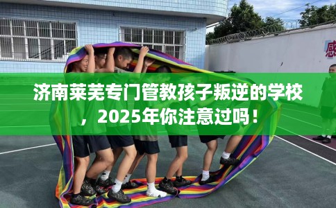 济南莱芜专门管教孩子叛逆的学校，2025年你注意过吗！
