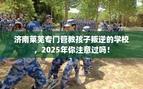 济南莱芜专门管教孩子叛逆的学校，2025年你注意过吗！