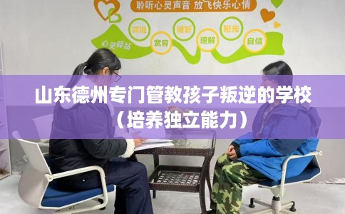 山东德州专门管教孩子叛逆的学校（培养独立能力）