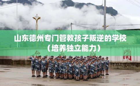 山东德州专门管教孩子叛逆的学校（培养独立能力）