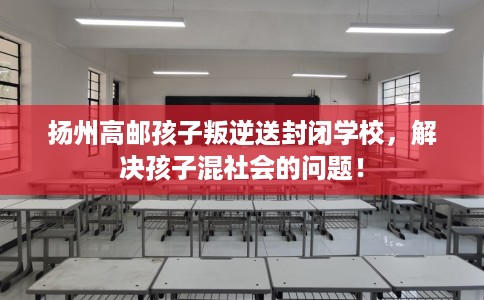 扬州高邮孩子叛逆送封闭学校，解决孩子混社会的问题！