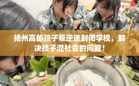 扬州高邮孩子叛逆送封闭学校，解决孩子混社会的问题！