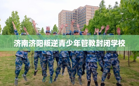 济南济阳叛逆青少年管教封闭学校