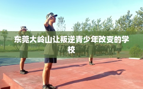 东莞大岭山让叛逆青少年改变的学校