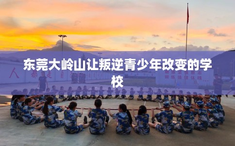 东莞大岭山让叛逆青少年改变的学校