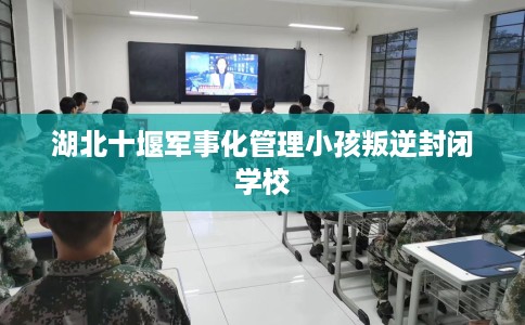 湖北十堰军事化管理小孩叛逆封闭学校