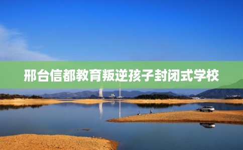 邢台信都教育叛逆孩子封闭式学校