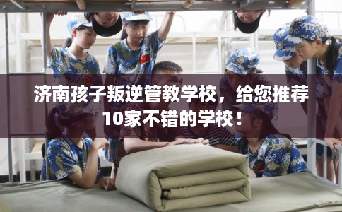 济南孩子叛逆管教学校，给您推荐10家不错的学校！