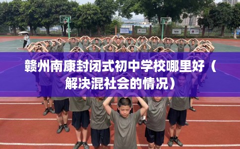 赣州南康封闭式初中学校哪里好（解决混社会的情况）