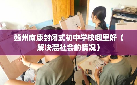 赣州南康封闭式初中学校哪里好（解决混社会的情况）