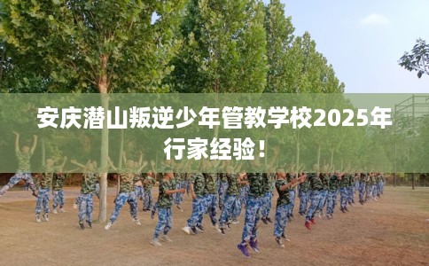 安庆潜山叛逆少年管教学校2025年行家经验！