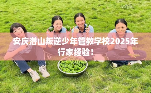 安庆潜山叛逆少年管教学校2025年行家经验！