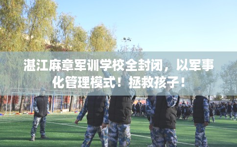 湛江麻章军训学校全封闭，以军事化管理模式！拯救孩子！
