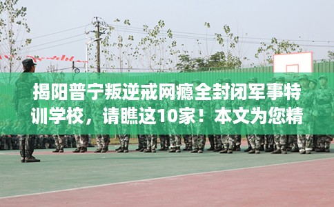 揭阳普宁叛逆戒网瘾全封闭军事特训学校，请瞧这10家！本文为您精心筛选！