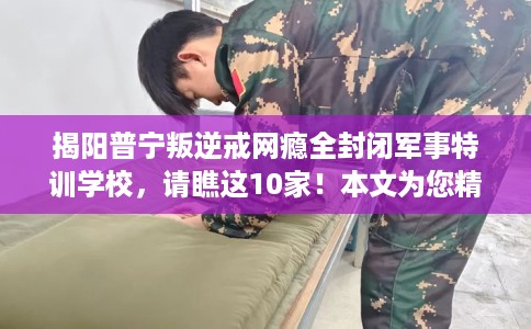 揭阳普宁叛逆戒网瘾全封闭军事特训学校，请瞧这10家！本文为您精心筛选！