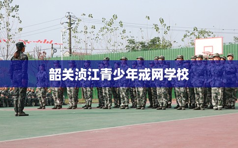 韶关浈江青少年戒网学校 韶关浈江青少年戒网学校