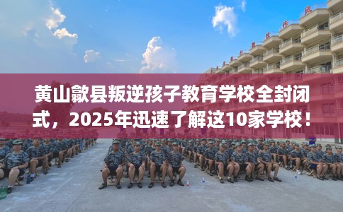 黄山歙县叛逆孩子教育学校全封闭式，2025年迅速了解这10家学校！