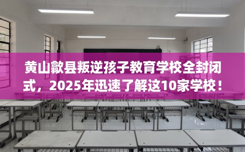 黄山歙县叛逆孩子教育学校全封闭式，2025年迅速了解这10家学校！