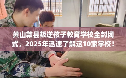 黄山歙县叛逆孩子教育学校全封闭式，2025年迅速了解这10家学校！