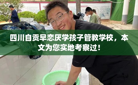 四川自贡早恋厌学孩子管教学校，本文为您实地考察过！