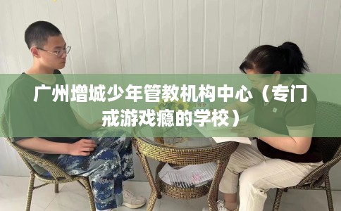广州增城少年管教机构中心（专门戒游戏瘾的学校）