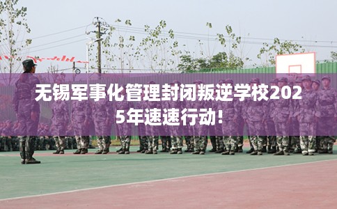 无锡军事化管理封闭叛逆学校2025年速速行动!