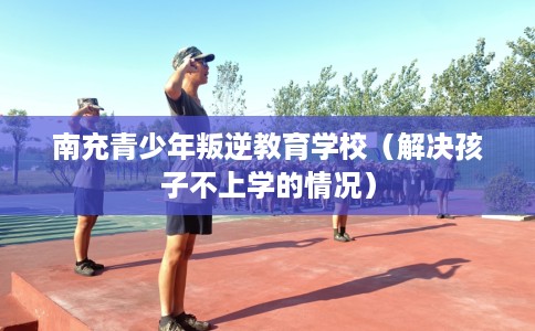 南充青少年叛逆教育学校（解决孩子不上学的情况）