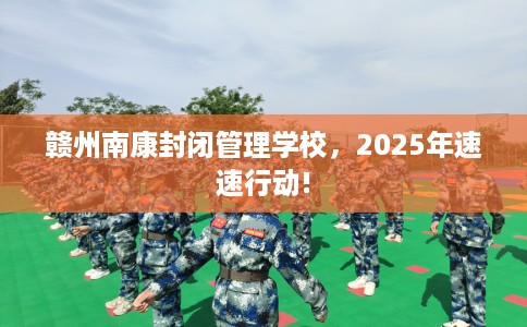 赣州南康封闭管理学校，2025年速速行动!
