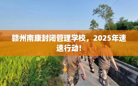 赣州南康封闭管理学校，2025年速速行动!