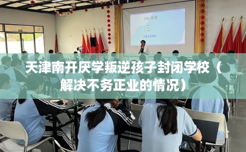 天津南开厌学叛逆孩子封闭学校（解决不务正业的情况）