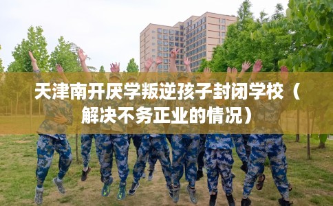 天津南开厌学叛逆孩子封闭学校（解决不务正业的情况）
