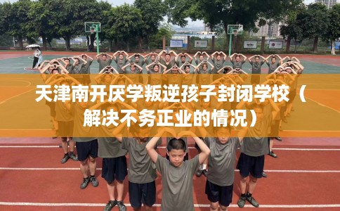 天津南开厌学叛逆孩子封闭学校（解决不务正业的情况）