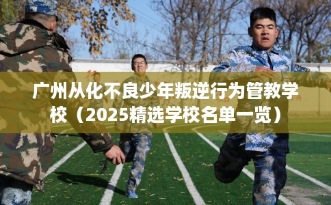广州从化不良少年叛逆行为管教学校（2025精选学校名单一览）