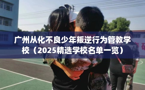 广州从化不良少年叛逆行为管教学校（2025精选学校名单一览）