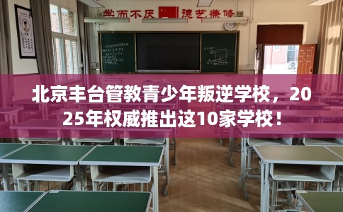 北京丰台管教青少年叛逆学校，2025年权威推出这10家学校！